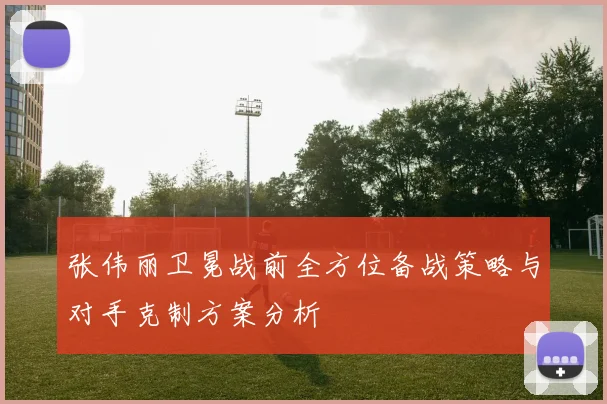 张伟丽卫冕战前全方位备战策略与对手克制方案分析