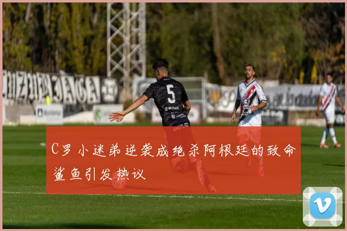 C罗小迷弟逆袭成绝杀阿根廷的致命鲨鱼引发热议