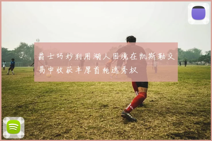 爵士巧妙利用湖人困境在凯斯勒交易中收获丰厚首轮选秀权