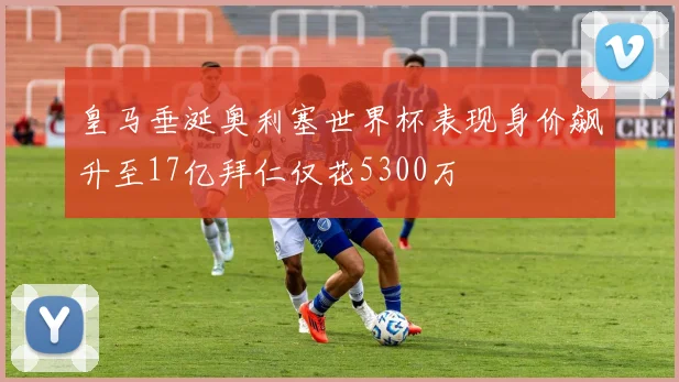 皇马垂涎奥利塞世界杯表现身价飙升至17亿拜仁仅花5300万