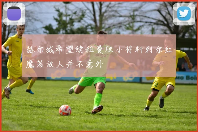 赫尔城希望续租曼联小将科利尔红魔若放人并不意外
