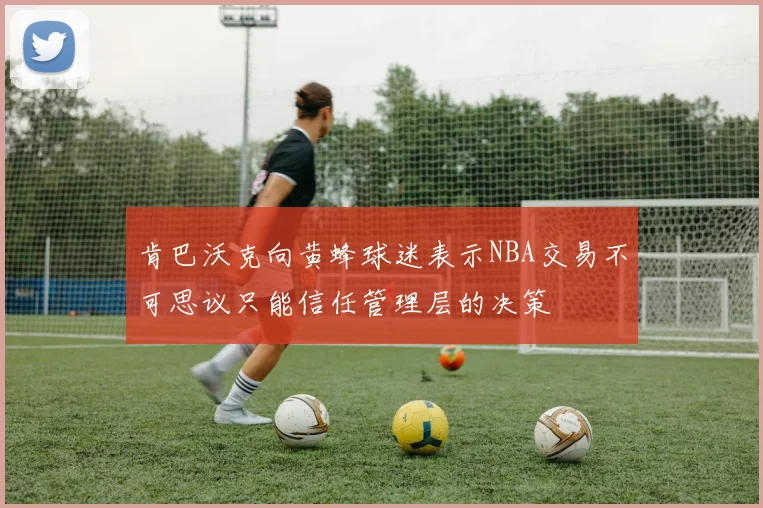 肯巴沃克向黄蜂球迷表示NBA交易不可思议只能信任管理层的决策