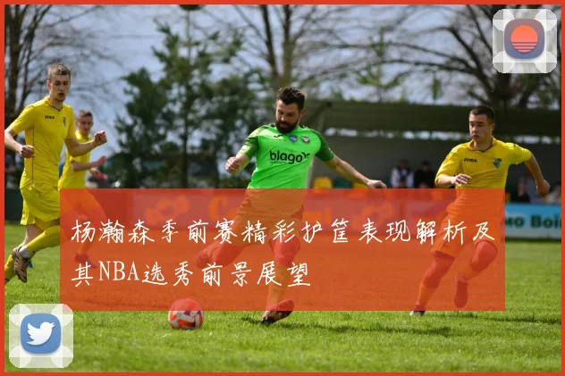 杨瀚森季前赛精彩护筐表现解析及其NBA选秀前景展望