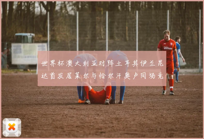 世界杯澳大利亚对阵土耳其伊兰昆达首发居莱尔与恰尔汗奥卢同场竞技
