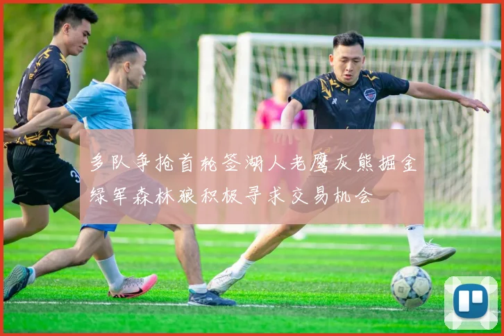多队争抢首轮签湖人老鹰灰熊掘金绿军森林狼积极寻求交易机会