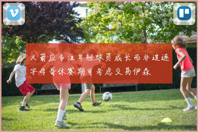 火箭应专注年轻球员成长而非追逐字母哥休赛期可考虑交易伊森