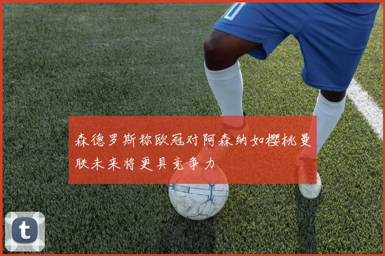 森德罗斯称欧冠对阿森纳如樱桃曼联未来将更具竞争力