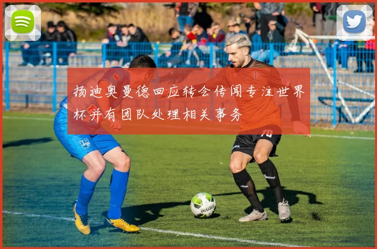 扬迪奥曼德回应转会传闻专注世界杯并有团队处理相关事务