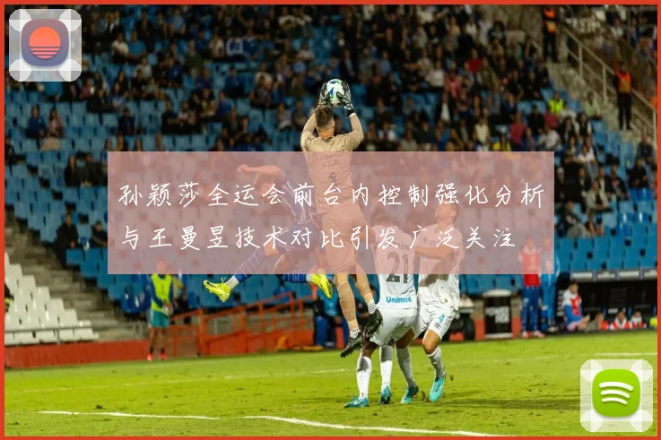 孙颖莎全运会前台内控制强化分析与王曼昱技术对比引发广泛关注