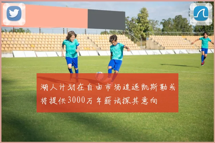 湖人计划在自由市场追逐凯斯勒或将提供3000万年薪试探其意向