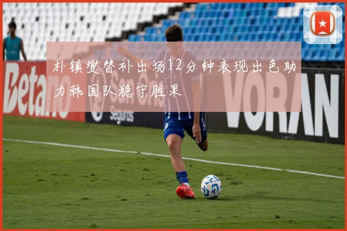 朴镇燮替补出场12分钟表现出色助力韩国队稳守胜果