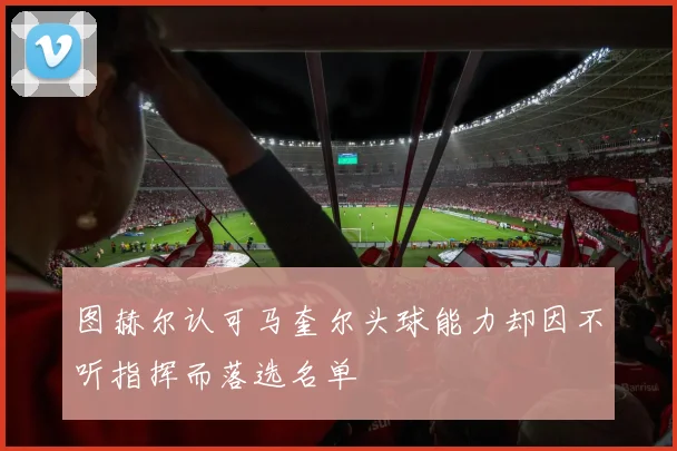 图赫尔认可马奎尔头球能力却因不听指挥而落选名单