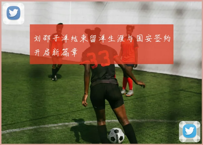 刘邵子洋结束留洋生涯与国安签约开启新篇章