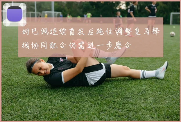 姆巴佩连续首发后跑位调整皇马锋线协同配合仍需进一步磨合